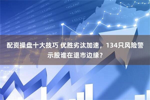 配资操盘十大技巧 优胜劣汰加速，134只风险警示股谁在退市边缘？