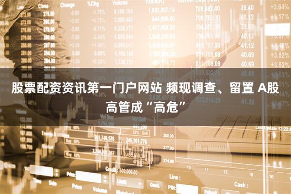 股票配资资讯第一门户网站 频现调查、留置 A股高管成“高危”