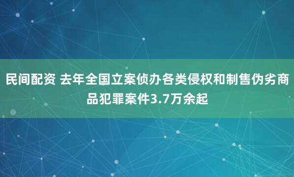 民间配资 去年全国立案侦办各类侵权和制售伪劣商品犯罪案件3.7万余起