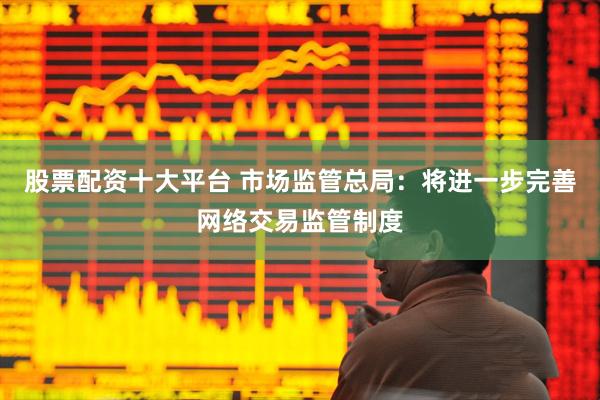 股票配资十大平台 市场监管总局：将进一步完善网络交易监管制度