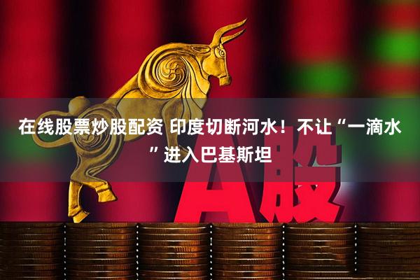 在线股票炒股配资 印度切断河水！不让“一滴水”进入巴基斯坦