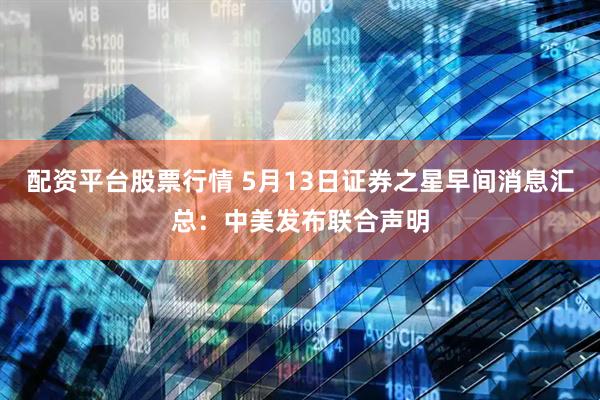 配资平台股票行情 5月13日证券之星早间消息汇总：中美发布联合声明