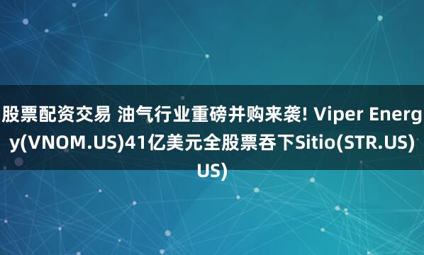 股票配资交易 油气行业重磅并购来袭! Viper Energy(VNOM.US)41亿美元全股票吞下Sitio(STR.US)