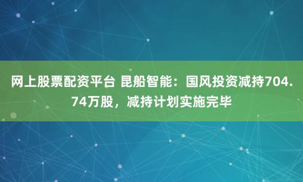 网上股票配资平台 昆船智能：国风投资减持704.74万股，减持计划实施完毕