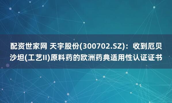 配资世家网 天宇股份(300702.SZ)：收到厄贝沙坦(工艺II)原料药的欧洲药典适用性认证证书