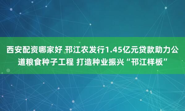 西安配资哪家好 邗江农发行1.45亿元贷款助力公道粮食种子工程 打造种业振兴“邗江样板”