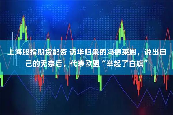 上海股指期货配资 访华归来的冯德莱恩，说出自己的无奈后，代表欧盟“举起了白旗”