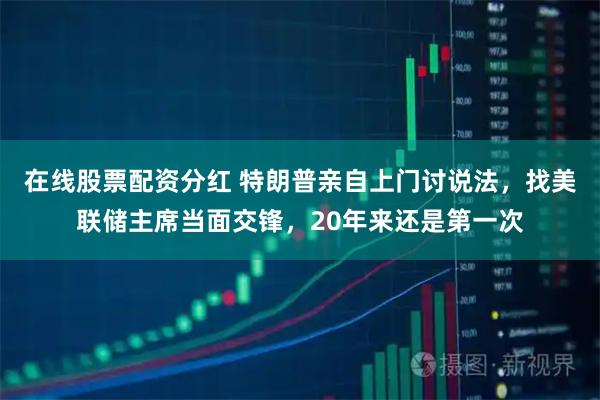 在线股票配资分红 特朗普亲自上门讨说法，找美联储主席当面交锋，20年来还是第一次