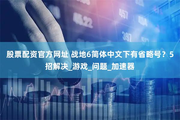 股票配资官方网址 战地6简体中文下有省略号？5招解决_游戏_问题_加速器