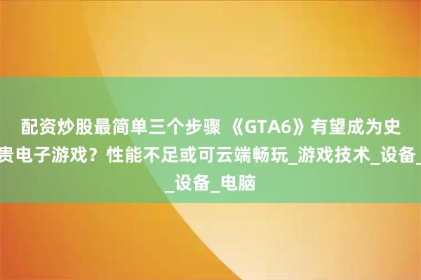 配资炒股最简单三个步骤 《GTA6》有望成为史上最贵电子游戏？性能不足或可云端畅玩_游戏技术_设备_电脑