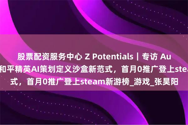 股票配资服务中心 Z Potentials｜专访 AutoGame 创始团队：前和平精英AI策划定义沙盒新范式，首月0推广登上steam新游榜_游戏_张昊阳