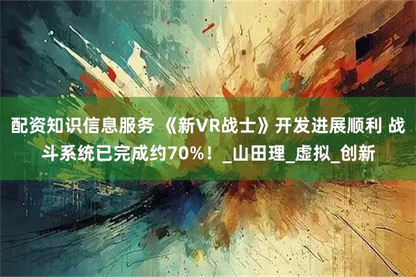 配资知识信息服务 《新VR战士》开发进展顺利 战斗系统已完成约70%！_山田理_虚拟_创新