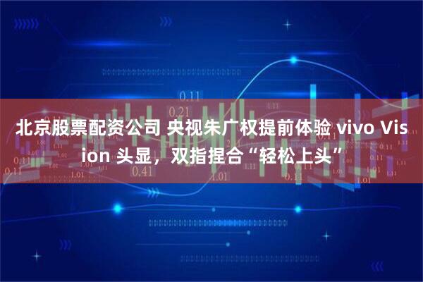 北京股票配资公司 央视朱广权提前体验 vivo Vision 头显，双指捏合“轻松上头”