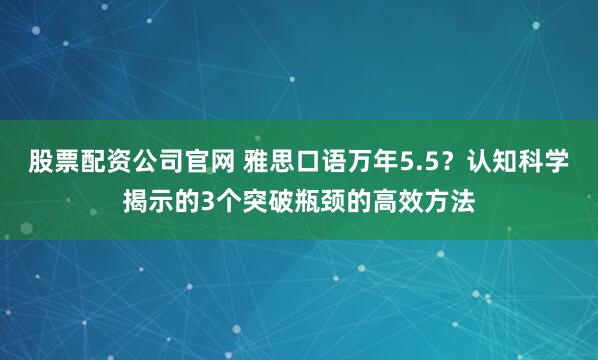 股票配资公司官网 雅思口语万年5.5？认知科学揭示的3个突破瓶颈的高效方法