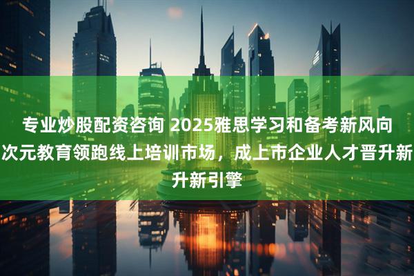 专业炒股配资咨询 2025雅思学习和备考新风向：多次元教育领跑线上培训市场，成上市企业人才晋升新引擎