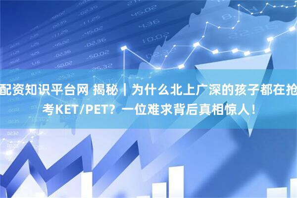 配资知识平台网 揭秘｜为什么北上广深的孩子都在抢考KET/PET？一位难求背后真相惊人！