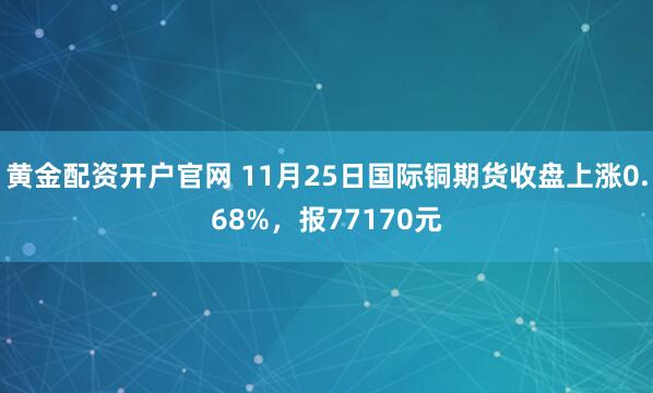 黄金配资开户官网 11月25日国际铜期货收盘上涨0.68%，报77170元