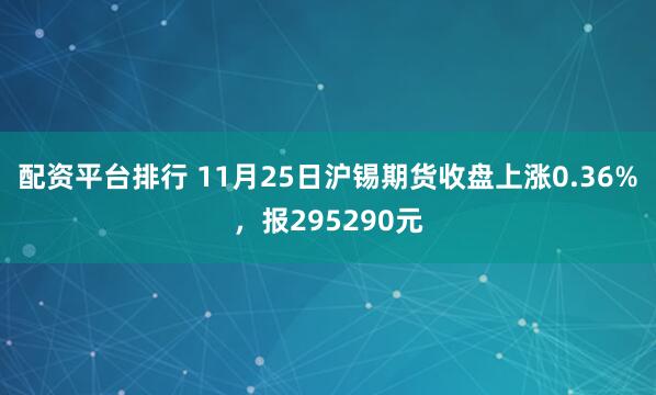 配资平台排行 11月25日沪锡期货收盘上涨0.36%，报295290元